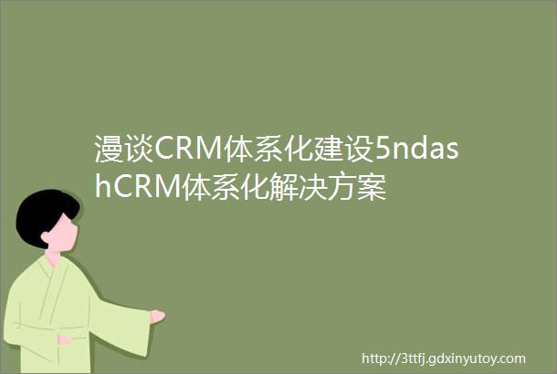 漫谈CRM体系化建设5ndashCRM体系化解决方案